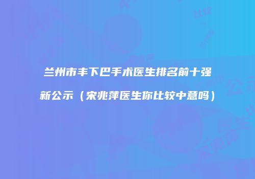 兰州市丰下巴手术医生排名前十强新公示（宋兆萍医生你比较中意吗）