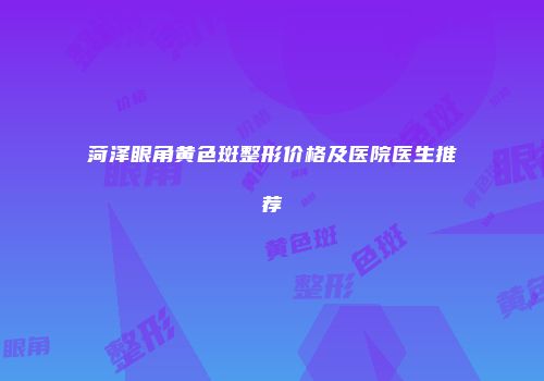 菏泽眼角黄色斑整形价格及医院医生推荐
