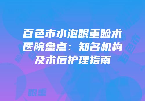 百色市水泡眼重睑术医院盘点：知名机构及术后护理指南