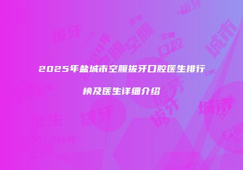 2025年盐城市空腹拔牙口腔医生排行榜及医生详细介绍