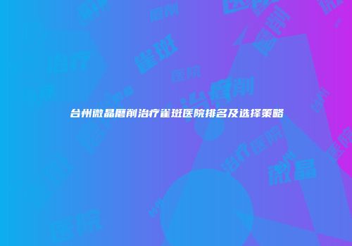 台州微晶磨削治疗雀斑医院排名及选择策略