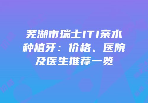 芜湖市瑞士ITI亲水种植牙：价格、医院及医生推荐一览
