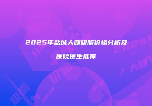 2025年盐城大腿吸脂价格分析及医院医生推荐