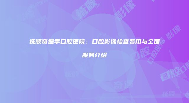 抚顺奇遇季口腔医院：口腔影像检查费用与全面服务介绍