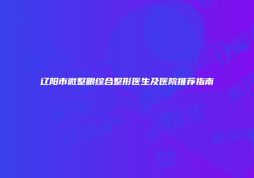 辽阳市微整眼综合整形医生及医院推荐指南
