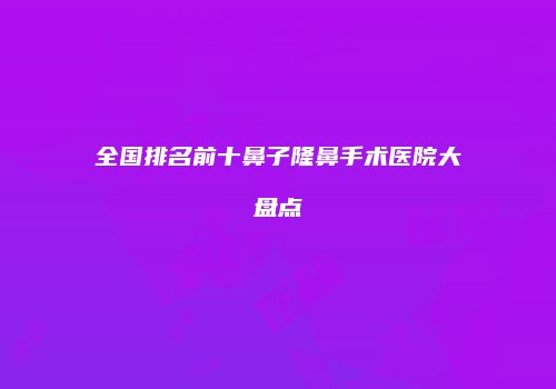 全国排名前十鼻子隆鼻手术医院大盘点