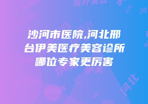 沙河市医院,河北邢台伊美医疗美容诊所哪位专家更厉害