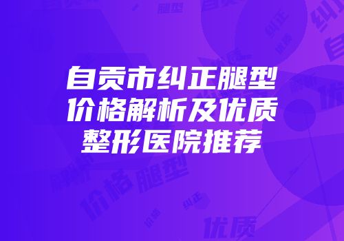 自贡市纠正腿型价格解析及优质整形医院推荐