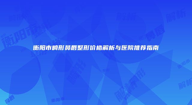 衡阳市畸形鼻唇整形价格解析与医院推荐指南