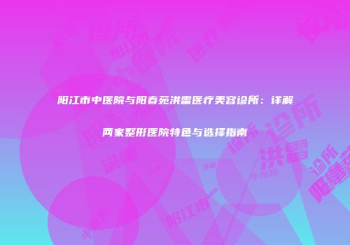 阳江市中医院与阳春苑洪雷医疗美容诊所：详解两家整形医院特色与选择指南