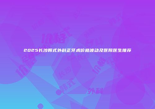 2025长沙韩式外科正牙术价格波动及医院医生推荐