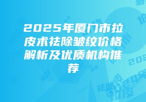 2025年厦门市拉皮术祛除皱纹价格解析及优质机构推荐