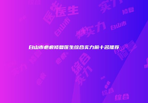 白山市疤痕修复医生综合实力前十名推荐