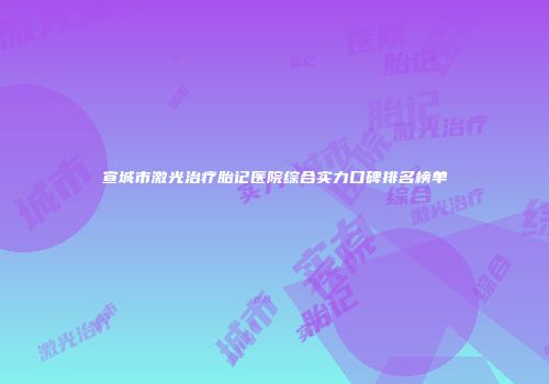 宣城市激光治疗胎记医院综合实力口碑排名榜单