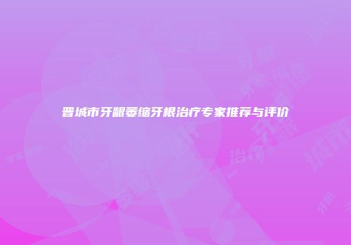 晋城市牙龈萎缩牙根治疗专家推荐与评价