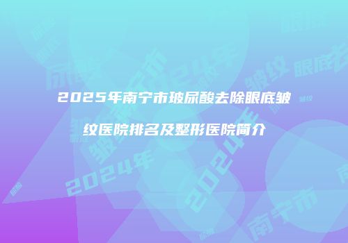 2025年南宁市玻尿酸去除眼底皱纹医院排名及整形医院简介