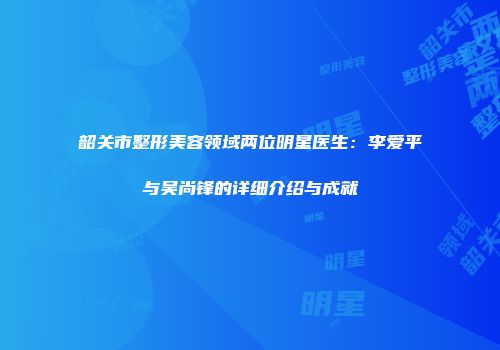 韶关市整形美容领域两位明星医生：李爱平与吴尚锋的详细介绍与成就