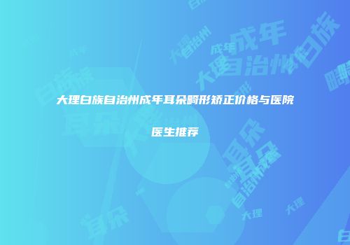大理白族自治州成年耳朵畸形矫正价格与医院医生推荐