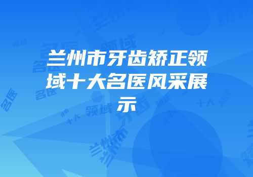 兰州市牙齿矫正领域十大名医风采展示