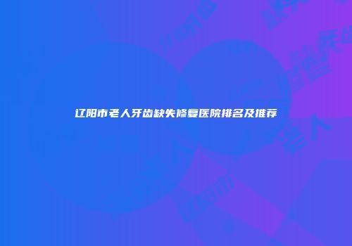 辽阳市老人牙齿缺失修复医院排名及推荐