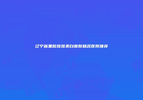 辽宁省黑脸娃娃美白嫩肤知名医院推荐