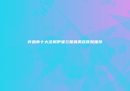 许昌市十大注射伊维兰隆鼻美容医院推荐