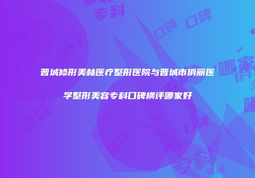 晋城修形美林医疗整形医院与晋城市俏丽医学整形美容专科口碑横评哪家好