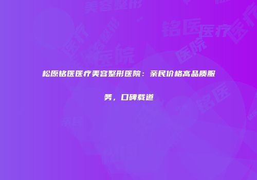 松原铭医医疗美容整形医院：亲民价格高品质服务，口碑载道