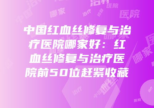 中国红血丝修复与治疗医院哪家好：红血丝修复与治疗医院前50位赶紧收藏