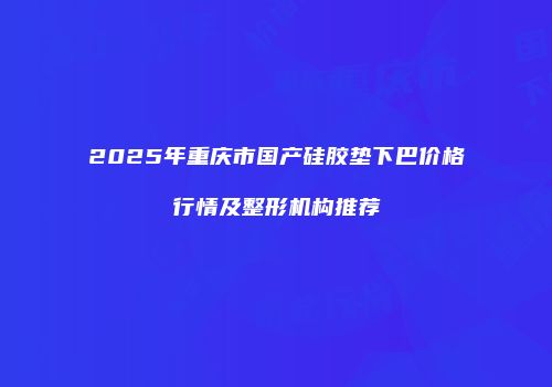 2025年重庆市国产硅胶垫下巴价格行情及整形机构推荐