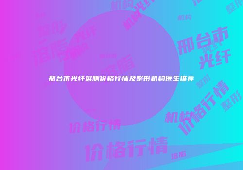 邢台市光纤溶脂价格行情及整形机构医生推荐