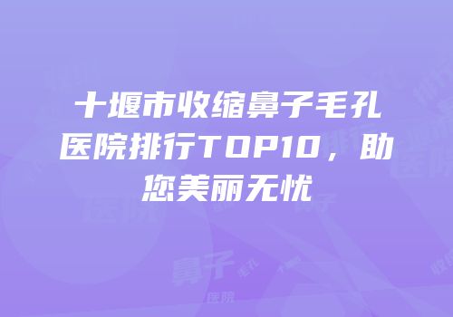 十堰市收缩鼻子毛孔医院排行TOP10，助您美丽无忧