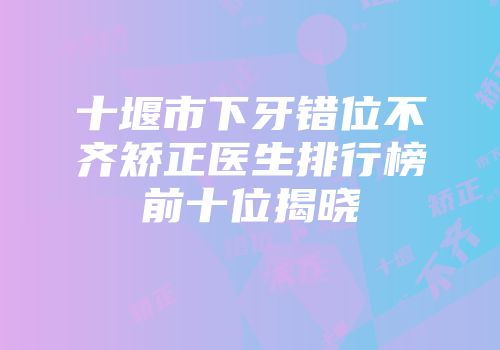 十堰市下牙错位不齐矫正医生排行榜前十位揭晓