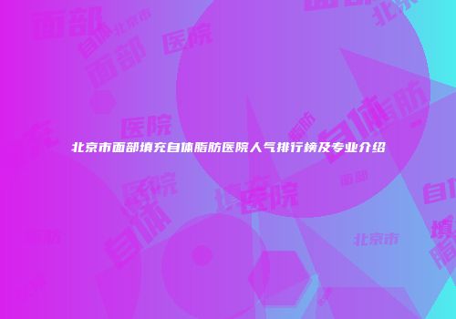 北京市面部填充自体脂肪医院人气排行榜及专业介绍