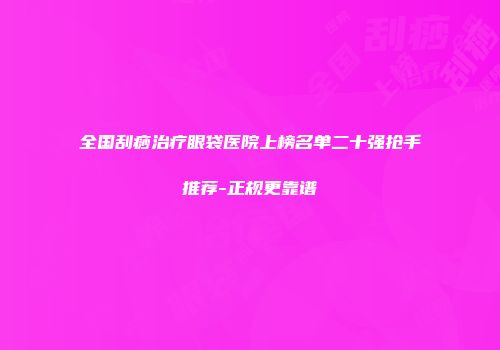全国刮痧治疗眼袋医院上榜名单二十强抢手推荐-正规更靠谱