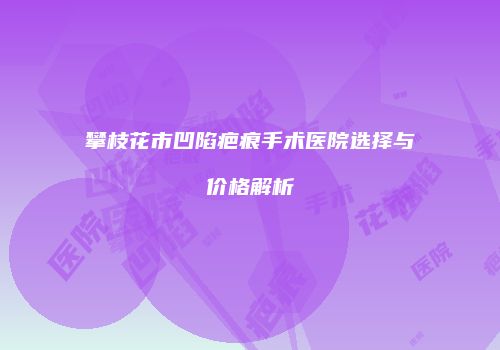 攀枝花市凹陷疤痕手术医院选择与价格解析