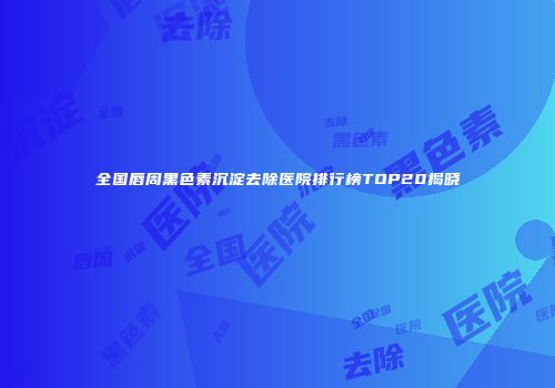 全国唇周黑色素沉淀去除医院排行榜TOP20揭晓