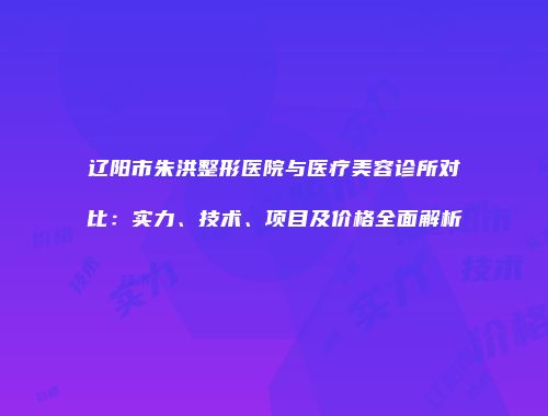 辽阳市朱洪整形医院与医疗美容诊所对比：实力、技术、项目及价格全面解析