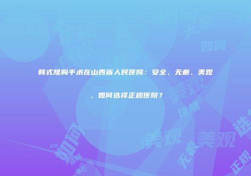 韩式隆胸手术在山西省人民医院：安全、无痕、美观，如何选择正规医院？