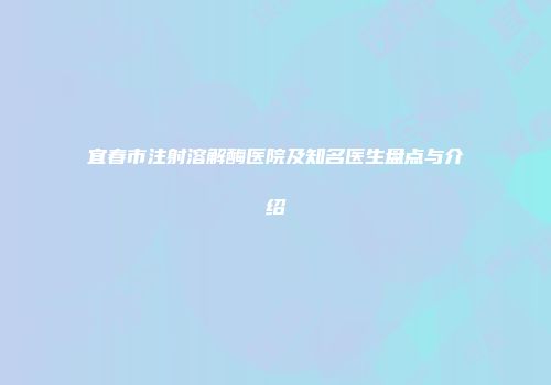 宜春市注射溶解酶医院及知名医生盘点与介绍