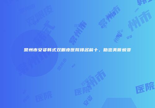 常州市安姿韩式双眼皮医院排名前十，助您美丽蜕变