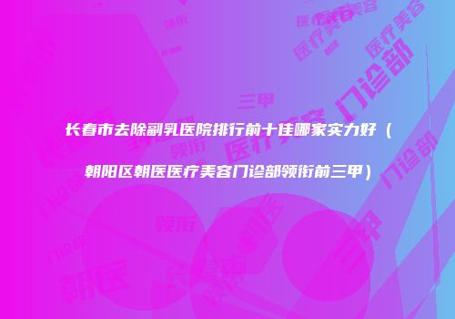 长春市去除副乳医院排行前十佳哪家实力好（朝阳区朝医医疗美容门诊部领衔前三甲）