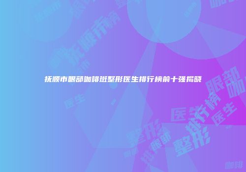 抚顺市眼部咖啡斑整形医生排行榜前十强揭晓