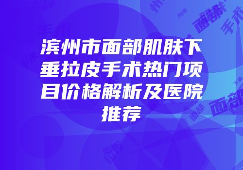 滨州市面部肌肤下垂拉皮手术热门项目价格解析及医院推荐