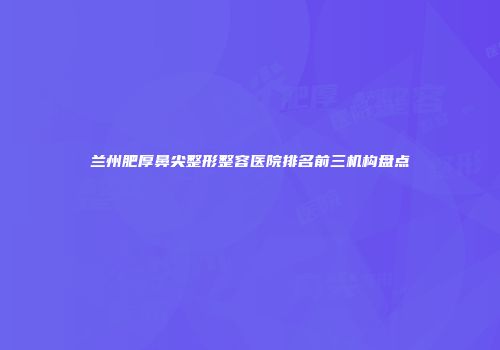 兰州肥厚鼻尖整形整容医院排名前三机构盘点
