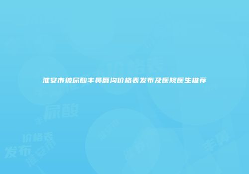 淮安市玻尿酸丰鼻唇沟价格表发布及医院医生推荐