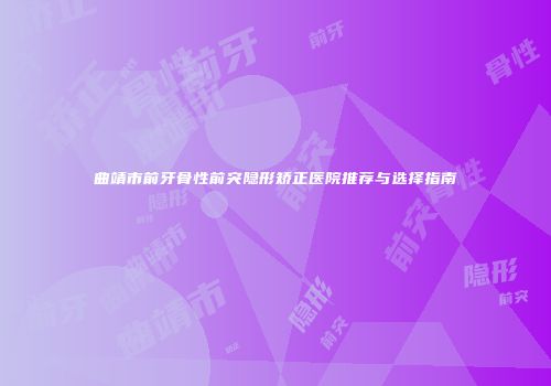 曲靖市前牙骨性前突隐形矫正医院推荐与选择指南