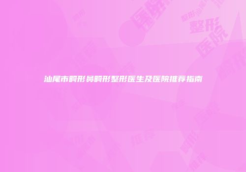 汕尾市畸形鼻畸形整形医生及医院推荐指南