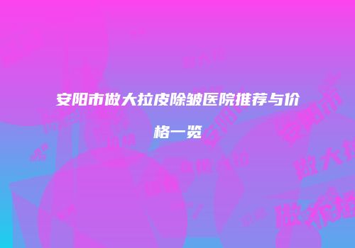 安阳市做大拉皮除皱医院推荐与价格一览