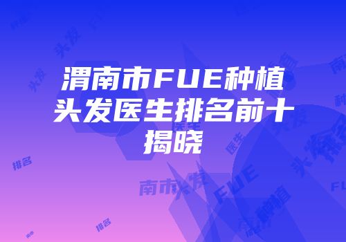 渭南市FUE种植头发医生排名前十揭晓